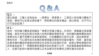 25校規篇
Q & A
Q 1 ：
國父說過，三種人沒有自由，一是學生，再是軍人，三是犯人特別權力關係不
是說，學校可以在無法源依據下，限制學生的基本權益，施以懲戒，也不可以
打行政訴訟嗎？
A 1：
首先，特別權力關係是我國從「德意志帝國之國法」抄來的，德國會出現這種
理論，是從中世紀的君主和僕人的契約關係發展而成，特別權利義務關係指的
是學生的人權不用遵守法律保留原則，行政機關自己就可以幹，因此教育部、
學校也好，可以頒布各式各樣的管理規範來限制你的基本權利。同時，當你這
些基本權利遭受到侵害的時候你也沒有司法救濟的手段，就是以學校裡面的申
訴制度就結束了。問題是學校裡面申訴的制度不公平，申訴委員會都是學校的
人，怎麼可能有什麼期待發揮公正來去解決你和學校之間所產生的紛爭。
 