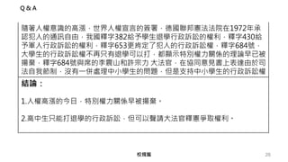 26校規篇
隨著人權意識的高漲，世界人權宣言的簽署，德國聯邦憲法法院在1972年承
認犯人的通訊自由，我國釋字382給予學生退學行政訴訟的權利，釋字430給
予軍人行政訴訟的權利，釋字653更肯定了犯人的行政訴訟權，釋字684號，
大學生的行政訴訟權不再只有退學可以打，都顯示特別權力關係的理論早已被
揚棄，釋字684號與席的李震山和許宗力 大法官，在協同意見書上表達由於司
法自我節制，沒有一併處理中小學生的問題，但是支持中小學生的行政訴訟權。
結論：
1.人權高漲的今日，特別權力關係早被揚棄。
2.高中生只能打退學的行政訴訟，但可以聲請大法官釋憲爭取權利。
Q & A
 