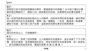 27校規篇
Q 2：
教育部之前不是因為振聲高中事件，要徹查高中校規嗎？ 北中南三場的公聽
會好像也舉辦完了，還說八月一號前要改完校規，如果學校沒反應怎麼辦？
A 2：
每一位認同教育部這項政策的立人同學們，回家和你們的家長溝通，請你們家
長代替你們向校方表達意見，簡單一點一通電話，一封信，難度高一點連署，
讓校方知道，這不是小孩子在鬧，這是家長和學生要求的教育環境。
Q 3：
誰叫你來念立人，不爽轉學阿。
A 3：
我們在立人，發現了很多問題，立人隨著時代的遞進中，滋生或留下了不少問
題，師生的質疑，是某種程度的診治，現在你說那本來就是這樣，病一直都在
，這句話聽起來就很奇怪，難道你是要 放 棄 治 療 嗎 ？
Q & A
 