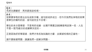 28
Q & A
Q 4：
先把功課顧好，再來跟我談校規。
A 4：
如果要爭取的是出去玩或新手機，這句話或許成立，但今天我們在爭取的如果
是學生的權利的話，這句話完全不合理。
學生的本分是學習，不是考好成績，台灣不需要2300萬個考試第一名，人生
不是一張75級分的成績單決定的。
正是因為好好學習過，我們才有名為知識的力量，去質疑校規的正當性。
請不要躲避問題，請讓我們一起解決問題。
校規篇
 