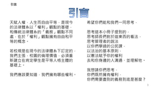 3
希望你們能和我們一同思考，
思考這本小冊子提到的，
思考師長們對於這東西的看法，
思考管理者的說法
以你們學過的公民課，
以法治的基本原則，
以憲法賦予你的權利
去和你身邊的人溝通、並理解他。
我想請你們思考，
你們既然擁有權利，
你們需要盡到的義務到底是甚麼？
天賦人權，人生而自由平等，是現今
的法律體系以「權利」觀點的基礎，
和傳統法律體系的「義務」觀點不同
處，在於「權利」觀點擁有自由和平
等的概念。
若校規是在現今的法律體系下訂定的，
我們主張，校園的倫理價值，必須重
新建立在肯定學生是平等人格主體的
基礎上。
我們應該要知道，我們擁有哪些權利。
引言
 
