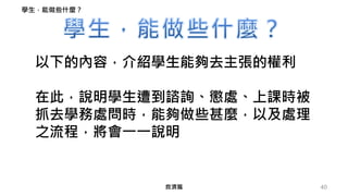 40
以下的內容，介紹學生能夠去主張的權利
在此，說明學生遭到諮詢、懲處、上課時被
抓去學務處問時，能夠做些甚麼，以及處理
之流程，將會一一說明
學生，能做些什麼？
救濟篇
 