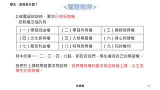 42
2.被置留諮詢時，要求行使受教權
受教權泛指的有
其中的第一、二、三、四、九點，都告訴我們，學生擁有自己的學習權。
我們於上課時間被要求問話時，我們應有權利要求返回班級上課，以主張
學生的受教權。
（一）學習自由權 （二）學習均等權 （三）義務教育權
（四）文化參與權 （五）人格尊嚴權 （六）身心保健權
（七）最佳利益權 （八）特殊教育權 （九）知的權利
救濟篇
學生，能做些什麼？
 