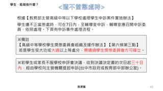 43
根據【教育部主管高級中等以下學校處理學生申訴案件實施辦法】
救濟篇
學生遭不正當懲處時，可在7日內，至輔導室申訴，輔導室應召開申訴委
員，依照處理。下頁有申訴事件處理流程。
學生，能做些什麼？
※備註
【高級中等學校學生獎懲委員會組織及運作辦法】【第六條第三點】
若是學生受大功或大過以上等處分，需通過學生獎懲委員會方可確立。
※若學生或家長不服學校申評會決議，收到決議決定書的次日起三十日
內，經由學校向主管機關提起申訴(台中市政府或教育部中部辦公室)。
 
