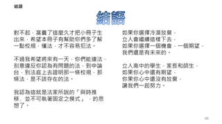 對不起，窩囊了這麼久才把小冊子生
出來，希望本冊子有幫助你們多了解
一點校規，懂法，才不容易犯法。
不過我希望將來有一天，你們能違法，
刻意違反你認為有問題的法，到申論
台，到法庭上去證明那一條校規，那
條法，是不該存在的法。
我認為這就是法家所說的「與時推
移﹐並不可執著固定之摸式」 ，的思
想了。
如果你選擇冷漠放棄，
立人會繼續這樣下去，
如果你選擇一個機會，一個期望，
我們還是有未來的。
立人高中的學生，家長和師生，
如果你心中還有期望，
你果你心中還沒有放棄，
讓我們一起努力。
46
結語
 