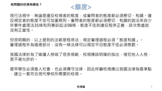 現行法規中，無論是違反校規者的態度，或審問者的態度都必須懇切、和藹。違
反規定者的態度不佳可加重期刑。審問者的態度都必須懇切、和藹的說法來自少
年事件處理法35條和刑事訴訟法98條，態度不佳則違反程序正義，該次懲處就
沒有正當性。
但很明顯的，以上提到的法都是程序法，規定審理過程必須「態度和藹」。
審理過程外為道德部分，沒有一條法律可以規定平日態度不佳必須懲罰。
我國法律針為了維護人格做了很多規範，校規應該明確的指出，侵犯他人人格，
是不被允許的。
遲早學生必須進入社會，也必須遵守法律，因此呼籲校規應以我國法律為基準點
，建立一套符合現代學校所需要的校規。
7校規篇
有問題的校規有哪些？
 