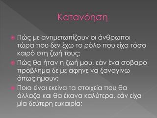  Πώς με αντιμετωπίζουν οι άνθρωποι
τώρα που δεν έχω το ρόλο που είχα τόσο
καιρό στη ζωή τους;
 Πώς θα ήταν η ζωή μου, εάν ένα σοβαρό
πρόβλημα δε με άφηνε να ξαναγίνω
όπως ήμουν;
 Ποια είναι εκείνα τα στοιχεία που θα
άλλαζα και θα έκανα καλύτερα, εάν είχα
μία δεύτερη ευκαιρία;
 