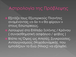  Εξετάζει τους Εξωτερικούς Πλανήτες
αναμένοντας να δει τι « θα φέρουν »
στους Εσωτερικούς.
 Λειτουργεί στο Επίπεδο Σελήνης / Κρόνου
( συναισθηματική ασφάλεια / φόβος )
 Βλέπει τις Όψεις ως Απειλές, Συγκρούσεις,
Ανταγωνισμούς (Ψυχοδυναμικά), που
εμποδίζουν το Εγώ (Ήλιος) να εξελιχθεί.
 