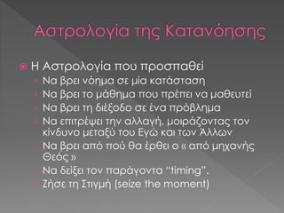  Η Αστρολογία που προσπαθεί
› Να βρει νόημα σε μία κατάσταση
› Να βρει το μάθημα που πρέπει να μαθευτεί
› Να βρει τη διέξοδο σε ένα πρόβλημα
› Να επιτρέψει την αλλαγή, μοιράζοντας τον
κίνδυνο μεταξύ του Εγώ και των Άλλων
› Να βρει από πού θα έρθει ο « από μηχανής
Θεός »
› Να δείξει τον παράγοντα “timing”.
› Ζήσε τη Στιγμή (seize the moment)
 