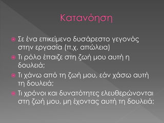  Σε ένα επικείμενο δυσάρεστο γεγονός
στην εργασία (π.χ. απώλεια)
 Τι ρόλο έπαιζε στη ζωή μου αυτή η
δουλειά;
 Τι χάνω από τη ζωή μου, εάν χάσω αυτή
τη δουλειά;
 Τι χρόνοι και δυνατότητες ελευθερώνονται
στη ζωή μου, μη έχοντας αυτή τη δουλειά;
 
