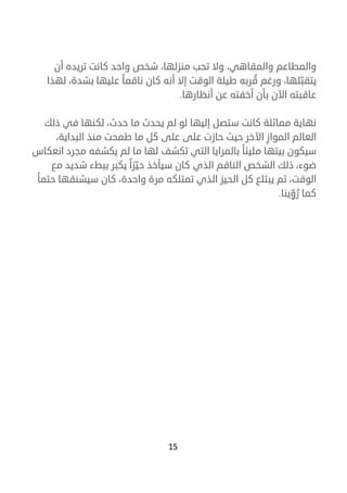 15
‫والمطاعم‬،‫والمقاهي‬‫أن‬ ‫تريده‬ ‫كانت‬ ‫واحد‬ ‫شخص‬ ،‫منزلها‬ ‫تحب‬ ‫وال‬
ّ‫يتقب‬ُ‫ق‬ ‫ورغم‬ ،‫لها‬‫لهذا‬ ،‫بشدة‬ ‫عليها‬ ‫ناقما‬ ‫كان‬ ‫أنه‬ ‫إال‬ ‫الوقت‬ ‫طيلة‬ ‫ربه‬
‫أنظارها‬ ‫عن‬ ‫أخفته‬ ‫بأن‬ ‫اآلن‬ ‫عاقبته‬.
‫حدث‬ ‫ما‬ ‫يحدث‬ ‫لم‬ ‫لو‬ ‫إليها‬ ‫ستصل‬ ‫كانت‬ ‫مماثلة‬ ‫نهاية‬،‫لكنها‬‫ذلك‬ ‫في‬
‫اآلخر‬ ‫المواز‬ ‫العالم‬‫حيث‬،‫البداية‬ ‫منذ‬ ‫طمحت‬ ‫ما‬ ‫كل‬ ‫على‬ ‫على‬ ‫حازت‬
‫ل‬ ‫ما‬ ‫لها‬ ‫تكشف‬ ‫التي‬ ‫بالمرايا‬ ‫مليئا‬ ‫بيتها‬ ‫سيكون‬‫انع‬ ‫مجرد‬ ‫يكشفه‬ ‫م‬‫كاس‬
‫الشخص‬ ‫ذلك‬ ،‫ضوء‬‫الناقم‬‫ببط‬ ‫يكبر‬ ‫زا‬ّ‫حي‬ ‫سيأخذ‬ ‫كان‬ ‫الذي‬‫ء‬‫مع‬ ‫شديد‬
‫حتما‬ ‫سيشنقها‬ ‫كان‬ ،‫واحدة‬ ‫مرة‬ ‫تمتلكه‬ ‫الذي‬ ‫الحيز‬ ‫كل‬ ‫يبتلع‬ ‫ثم‬ ،‫الوقت‬
ُ‫ر‬ ‫كما‬ّ‫و‬‫ينا‬.
 