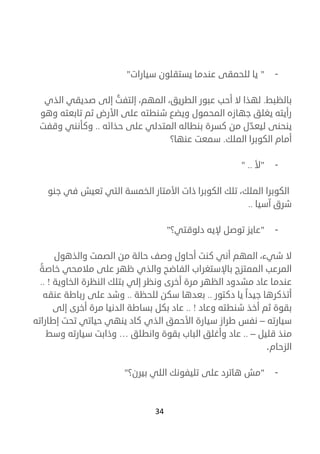 34
-"‫يا‬‫سيارات‬ ‫يستقلون‬ ‫عندما‬ ‫للحمقى‬"
‫بالظبط‬.،‫المهم‬ ،‫الطريق‬ ‫عبور‬ ‫أحب‬ ‫ال‬ ‫لهذا‬‫الذي‬ ‫صديقي‬ ‫إلى‬ ُ‫إلتفت‬
‫وهو‬ ‫تابعته‬ ‫ثم‬ ‫األرض‬ ‫على‬ ‫شنطته‬ ‫ويضع‬ ‫المحمول‬ ‫جهازه‬ ‫يغلق‬ ‫رأيته‬
‫حذائه‬ ‫على‬ ‫المتدلي‬ ‫بنطاله‬ ‫كسرة‬ ‫من‬ ‫ل‬ ّ‫ليعد‬ ‫ينحنى‬..‫وقفت‬ ‫وكأنني‬
‫الملك‬ ‫الكوبرا‬ ‫أمام‬.‫عنها؟‬ ‫سمعت‬
-"‫أل‬.."
‫التي‬ ‫الخمسة‬ ‫األمتار‬ ‫ذات‬ ‫الكوبرا‬ ‫تلك‬ ،‫الملك‬ ‫الكوبرا‬‫جنو‬ ‫في‬ ‫تعيش‬
‫آسي‬ ‫شرق‬‫ا‬..
-"‫دلوقتي؟‬ ‫إليه‬ ‫توصل‬ ‫عايز‬"
‫وصف‬ ‫أحاول‬ ‫كنت‬ ‫أني‬ ‫المهم‬ ،‫شيء‬ ‫ال‬‫و‬ ‫الصمت‬ ‫من‬ ‫حالة‬‫الذهول‬
‫خاصة‬ ‫مالمحي‬ ‫على‬ ‫ظهر‬ ‫والذي‬ ‫الفاضح‬ ‫باإلستغراب‬ ‫الممتزج‬ ‫المرعب‬
‫الخاوية‬ ‫النظرة‬ ‫بتلك‬ ‫إلي‬ ‫ونظر‬ ‫أخرى‬ ‫مرة‬ ‫الظهر‬ ‫مشدود‬ ‫عاد‬ ‫عندما‬!..
‫جيدا‬ ‫أتذكرها‬‫دكتور‬ ‫يا‬..‫بعدها‬‫سكن‬‫للحظة‬..‫وشد‬‫على‬‫رباطة‬‫عنقه‬
‫بقوة‬‫ثم‬‫أخذ‬‫شنطته‬‫وعاد‬!..‫عاد‬‫بكل‬‫بساطة‬‫الدنيا‬‫مرة‬‫أخرى‬‫إلى‬
‫سيارته‬–‫نفس‬‫طراز‬‫سيارة‬‫األحمق‬‫الذي‬‫كاد‬‫ينهي‬‫حياتي‬‫تحت‬‫إطاراته‬
‫منذ‬‫قليل‬–..‫عاد‬‫وأغلق‬‫الباب‬‫بقوة‬‫وانطلق‬…‫وذابت‬‫سيارته‬‫وسط‬
‫الزحام‬.
-"‫بيرن؟‬ ‫اللي‬ ‫تليفونك‬ ‫على‬ ‫هاترد‬ ‫مش‬"
 