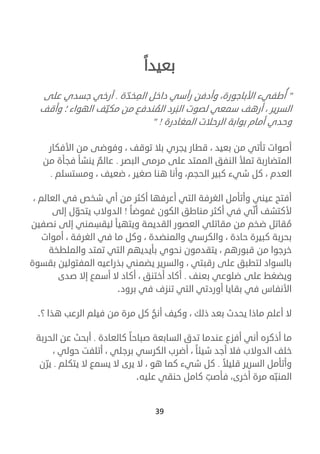 39
‫بعيدا‬
"‫ة‬ّ‫خد‬‫الم‬ ‫داخل‬ ‫رأسي‬ ‫وأدفن‬ ،‫األباجورة‬ ‫طفيء‬ ُ‫أ‬.‫على‬ ‫جسدي‬ ‫أرخي‬
‫وأقف‬ ‫؛‬ ‫الهواء‬ ‫ف‬ّ‫مكي‬ ‫من‬ ‫ندفع‬ ُ‫الم‬ ‫رد‬‫الب‬ ‫لصوت‬ ‫سمعي‬ ‫أرهف‬ ، ‫السرير‬
‫وحد‬‫المغادرة‬ ‫الرحالت‬ ‫بوابة‬ ‫أمام‬ ‫ي‬!"
‫بال‬ ‫يجري‬ ‫قطار‬ ، ‫بعيد‬ ‫من‬ ‫تأتي‬ ‫أصوات‬‫األفكار‬ ‫من‬ ‫وفوضى‬ ، ‫توقف‬
‫البصر‬ ‫مرمى‬ ‫على‬ ‫الممتد‬ ‫النفق‬ ‫تمأل‬ ‫المتضاربة‬.‫من‬ ‫فجأة‬ ‫ينشأ‬ ٌ‫عالم‬
‫و‬ ،‫الحجم‬ ‫كبير‬ ‫شيء‬ ‫كل‬ ، ‫العدم‬‫ومستسلم‬ ، ‫ضعيف‬ ، ‫صغير‬ ‫هنا‬ ‫أنا‬.
، ‫العالم‬ ‫في‬ ‫شخص‬ ‫أي‬ ‫من‬ ‫أكثر‬ ‫أعرفها‬ ‫التي‬ ‫الغرفة‬ ‫وأتأمل‬ ‫عيني‬ ‫أفتح‬
‫غموضا‬ ‫الكون‬ ‫مناطق‬ ‫أكثر‬ ‫في‬ ‫ي‬ ّ‫أن‬ ‫ألكتشف‬!‫الد‬‫إلى‬ ‫ل‬ ّ‫يتحو‬ ‫والب‬
‫نصفين‬ ‫إلى‬ ‫مني‬‫ليقس‬ ‫ويتهيأ‬ ‫القديمة‬ ‫العصور‬ ‫مقاتلي‬ ‫من‬ ‫ضخم‬ ‫قاتل‬ ُ‫م‬
‫أموات‬ ، ‫الغرفة‬ ‫في‬ ‫ما‬ ‫وكل‬ ، ‫والمنضدة‬ ‫والكرسي‬ ، ‫حادة‬ ‫كبيرة‬ ‫بحربة‬
‫والملطخة‬ ‫تمتد‬ ‫التي‬ ‫بأيديهم‬ ‫نحوي‬ ‫يتقدمون‬ ، ‫قبورهم‬ ‫من‬ ‫خرجوا‬
‫المفتولين‬ ‫بذراعيه‬ ‫يضمني‬ ‫والسرير‬ ، ‫رقبتي‬ ‫على‬ ‫لتطبق‬ ‫بالسواد‬‫ب‬‫قسوة‬
‫بعنف‬ ‫ضلوعي‬ ‫على‬ ‫ويضغط‬.‫صدى‬ ‫إال‬ ‫أسمع‬ ‫ال‬ ‫أكاد‬ ، ‫أختنق‬ ‫أكاد‬
‫برود‬ ‫في‬ ‫تنزف‬ ‫التي‬ ‫أوردتي‬ ‫بقايا‬ ‫في‬ ‫األنفاس‬.
‫؟‬ ‫هذا‬ ‫الرعب‬ ‫فيلم‬ ‫من‬ ‫مرة‬ ‫كل‬ ُ‫أنج‬ ‫وكيف‬ ، ‫ذلك‬ ‫بعد‬ ‫يحدث‬ ‫ماذا‬ ‫أعلم‬ ‫ال‬.
‫كالعادة‬ ‫صباحا‬ ‫السابعة‬ ‫تدق‬ ‫عندما‬ ‫أفزع‬ ‫أني‬ ‫أذكره‬ ‫ما‬.‫الحربة‬ ‫عن‬ ‫أبحث‬
‫الدوالب‬ ‫خلف‬، ‫حولي‬ ‫أتلفت‬ ، ‫برجلي‬ ‫الكرسي‬ ‫أضرب‬ ، ‫شيئا‬ ‫أجد‬ ‫فال‬
‫قليال‬ ‫السرير‬ ‫وأتأمل‬.‫يتكلم‬ ‫ال‬ ‫يسمع‬ ‫ال‬ ‫يرى‬ ‫ال‬ ، ‫هو‬ ‫كما‬ ‫شيء‬ ‫كل‬.‫ن‬ ّ‫ير‬
‫عليه‬ ‫حنقي‬ ‫كامل‬ ّ‫فأصب‬ ،‫أخرى‬ ‫مرة‬ ‫ه‬ّ‫المنب‬.
 