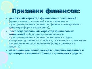 Признаки финансов:Признаки финансов:
• денежный характер финансовых отношений
(деньги являются основой существования и
функционирования финансов, финансы всегда имеют
денежную форму выражения);
• распределительный характер финансовых
отношений (областью возникновения и
функционирования финансов являются стадии
воспроизводственного процесса, на которых происходит
формирование распределение фондов денежных
средств)
• материальное воплощение в централизованных и
децентрализованных фондах денежных средств
 