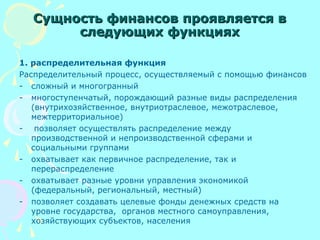 Сущность финансов проявляется вСущность финансов проявляется в
следующих функцияхследующих функциях
1. распределительная функция
Распределительный процесс, осуществляемый с помощью финансов
- сложный и многогранный
- многоступенчатый, порождающий разные виды распределения
(внутрихозяйственное, внутриотраслевое, межотраслевое,
межтерриториальное)
- позволяет осуществлять распределение между
производственной и непроизводственной сферами и
социальными группами
- охватывает как первичное распределение, так и
перераспределение
- охватывает разные уровни управления экономикой
(федеральный, региональный, местный)
- позволяет создавать целевые фонды денежных средств на
уровне государства, органов местного самоуправления,
хозяйствующих субъектов, населения
 