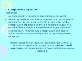 2. контрольная функция
Позволяет
- контролировать движение финансовых ресурсов
- обществу знать о том, как складываются пропорции в
распределении денежных средств (для того, чтобы
информация отражала реальное положение дел, она
должна быть полной, своевременной и достоверной)
- использовать полученную информация для оценки
эффективности и целесообразности произведенных
расходов
Использование контрольной функции финансов на
практике позволяет осуществлять финансовый
контроль, который является функцией финансовых
органов.
 