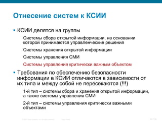 © 2007 Cisco Systems, Inc. All rights reserved. Cisco Public 24/139
Отнесение систем к КСИИ
§  КСИИ делятся на группы
Системы сбора открытой информации, на основании
которой принимаются управленческие решения
Системы хранения открытой информации
Системы управления СМИ
Системы управления критически важным объектом
§  Требования по обеспечению безопасности
информации в КСИИ отличаются в зависимости от
их типа и между собой не пересекаются (!!!)
1-й тип – системы сбора и хранения открытой информации,
а также системы управления СМИ
2-й тип – системы управления критически важными
объектами
 