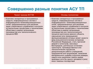 © 2007 Cisco Systems, Inc. All rights reserved. Cisco Public 6/139
Совершенно разные понятия АСУ ТП
Проект приказа ФСТЭК
•  Комплекс аппаратных и программных
средств, информационных систем и
информационно-телекоммуникационных
сетей, предназначенных для решения
задач оперативного управления и контроля
за различными процессами и техническими
объектами в рамках организации
производства или технологического
процесса КВО
Основы госполитики
•  Комплекс аппаратных и программных
средств, информационных систем и
информационно- телекоммуникационных
сетей, предназначенных для решения
задач оперативного управления и контроля
за различными процессами и техническими
объектами в рамках организации
производства или технологического
процесса критически важного объекта,
нарушение (или прекращение)
функционирования которых может нанести
вред внешнеполитическим интересам
Российской Федерации, стать причиной
аварий и катастроф, массовых
беспорядков, длительных остановок
транспорта, производственных или
технологических процессов,
дезорганизации работы учреждений,
предприятий или организаций, нанесения
материального ущерба в крупном размере,
смерти или нанесения тяжкого вреда
здоровью хотя бы одного человека и (или)
иных тяжелых последствий
 