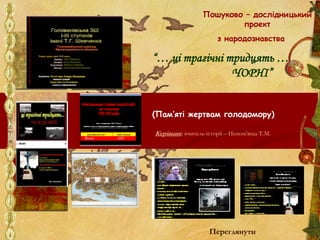 Пошуково – дослідницький
проект
з народознавства
“… ці трагічні тридцять …
ЧОРНІ”
(Пам’яті жертвам голодомору)
Керівник: вчитель історії – Непом’яща Т.М.
Переглянути
 