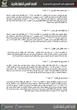 2-‫البحراوي‬ ‫محمد‬ ‫محمود‬ ‫امين‬"23‫عاما‬"
‫يوم‬ ‫إعتقاله‬ ‫تم‬ ، ‫بالقاهرة‬ ‫المرج‬ ‫حى‬ ‫يسكن‬ ‫و‬ ‫كهربائى‬ ‫فنى‬ ‫يعمل‬7/2/5000‫الشرطة‬ ‫و‬ ‫الجيش‬ ‫قوات‬ ‫فض‬ ‫خلفية‬ ‫على‬
‫االق‬ ‫لإلعتصام‬‫ا‬‫بالقاهرة‬ ‫سالم‬ ‫صالح‬ ‫بشارع‬ ‫ئم‬"‫الجمهورى‬ ‫الحرس‬"‫الج‬ ‫مصر‬ ‫شرطة‬ ‫بقسم‬ ‫إحتجازة‬ ‫وتم‬‫تعرض‬ ‫و‬ ‫ديده‬
‫المحضر‬ ‫زمة‬ ‫على‬ ‫إتهامه‬ ‫وتم‬ ، ‫التعذيب‬ ‫انواع‬ ‫ألبشع‬‫رقم‬1002‫لسنة‬5000‫الجديدة‬ ‫مصر‬ ‫جنح‬‫منها‬ ‫التهم‬ ‫من‬ ‫بالعديد‬
‫متفجرات‬ ‫واحراز‬ ‫طريق‬ ‫وقطع‬ ‫وبلطجة‬ ‫نارية‬ ‫اسلحة‬ ‫وحيازة‬ ‫قتل‬ ‫في‬ ‫وشروع‬ ‫قتل‬.‫على‬ ‫سبيله‬ ‫إخالء‬ ‫العامة‬ ‫النيابة‬ ‫وقررت‬
‫ال‬ ‫حالته‬ ‫لتدهور‬ ‫وذلك‬ ‫القضية‬ ‫زمة‬‫صحية‬.
3-‫عمران‬ ‫علي‬ ‫السيد‬ ‫الغيط‬ ‫ابو‬"24‫عاما‬"
‫يوم‬ ‫إعتقاله‬ ‫تم‬ ، ‫باألسكندرية‬ ‫الرمل‬ ‫منطقة‬ ‫يسكن‬ ‫بالمعاش‬ ‫موظف‬7/2/5000‫عل‬‫الشرطة‬ ‫و‬ ‫الجيش‬ ‫قوات‬ ‫فض‬ ‫خلفية‬ ‫ى‬
‫االق‬ ‫لإلعتصام‬‫ا‬‫بالقاهرة‬ ‫سالم‬ ‫صالح‬ ‫بشارع‬ ‫ئم‬"‫الجمهورى‬ ‫الحرس‬"‫بوالق‬ ‫شرطة‬ ‫بقسم‬ ‫إحتجازة‬ ‫وتم‬.‫على‬ ‫إتهامه‬ ‫وتم‬
‫رقم‬ ‫المحضر‬ ‫زمة‬‫رقم‬1002‫لسنة‬5000‫الجديدة‬ ‫مصر‬ ‫جنح‬‫منها‬ ‫التهم‬ ‫من‬ ‫بالعديد‬‫اسلحة‬ ‫وحيازة‬ ‫قتل‬ ‫في‬ ‫وشروع‬ ‫قتل‬
‫متفجرات‬ ‫واحراز‬ ‫طريق‬ ‫وقطع‬ ‫وبلطجة‬ ‫نارية‬.‫إلى‬ ‫أدى‬ ‫مما‬ ‫إحتجازة‬ ‫أثناء‬ ‫و‬ ‫إعتقاله‬ ‫فور‬ ‫المبرح‬ ‫للضرب‬ ‫تعرض‬ ‫وقد‬
‫به‬ ‫اإلصابات‬ ‫من‬ ‫العديد‬ ‫إحداث‬.‫العا‬ ‫النيابة‬ ‫قررت‬ ‫وقد‬‫القضية‬ ‫زمة‬ ‫على‬ ‫سبيله‬ ‫إخالء‬ ‫مة‬.
8-‫عفيفي‬ ‫هندي‬ ‫عفيفي‬ ‫محمد‬"23‫عاما‬"
‫يوم‬ ‫إعتقاله‬ ‫تم‬2/2/5002‫بالقاهرة‬ ‫السالم‬ ‫بحى‬ ‫منزله‬ ‫من‬.‫السالم‬ ‫شرطة‬ ‫قسم‬ ‫إلى‬ ‫بإقتياده‬ ‫األمن‬ ‫قوات‬ ‫وقامت‬.
‫القسم‬ ‫أفراد‬ ‫قبل‬ ‫من‬ ‫اإلهانة‬ ‫و‬ ‫للضرب‬ ‫وتعرض‬.‫مطاب‬ ‫وغير‬ ‫أدمى‬ ‫غير‬ ‫مكان‬ ‫فى‬ ‫إحتجازة‬ ‫وتم‬‫اإلحتجاز‬ ‫مقار‬ ‫لمواصفات‬ ‫ق‬.
‫األزمة‬ ‫الصحية‬ ‫الرعاية‬ ‫توفير‬ ‫لعدم‬ ‫الشديد‬ ‫بالخطر‬ ‫حياته‬ ‫يهدد‬ ‫مما‬ ‫اإلحتجاز‬ ‫مقر‬ ‫داخل‬ ‫الصحية‬ ‫حالته‬ ‫سائت‬ ‫وقد‬.
3-‫سامي‬ ‫المجيد‬ ‫عبد‬ ‫بديع‬ ‫محمد‬"31‫عاما‬"
‫ال‬ ‫سويف‬ ‫بنى‬ ‫مدينة‬ ‫يسكن‬ ‫و‬ ‫سويف‬ ‫بنى‬ ‫جامعة‬ ‫البيطرى‬ ‫الطب‬ ‫بكلية‬ ‫متفرغ‬ ‫أستاذ‬ ‫و‬ ‫بيطرى‬ ‫طبيب‬‫جديده‬.‫يوم‬ ‫أعتقل‬
50/2/5000‫من‬ ‫أكثر‬ ‫فى‬ ‫متهم‬00‫و‬ ‫القتل‬ ‫القضايا‬ ‫فى‬ ‫تندرج‬ ‫التى‬ ‫التهم‬ ‫أكثر‬ ‫الجمهورية‬ ‫انحاء‬ ‫مختلف‬ ‫فى‬ ‫قضية‬
‫الحكم‬ ‫نظام‬ ‫قلب‬ ‫محاولة‬ ‫و‬ ‫إرهابية‬ ‫لجماعة‬ ‫اإلنضمام‬ ‫و‬ ‫العنف‬ ‫على‬ ‫التحريض‬ ‫و‬ ‫القتل‬ ‫فى‬ ‫الشروع‬...‫إلخ‬.‫بسجن‬ ‫محتجز‬
‫طرة‬ ‫سجون‬ ‫بمنطقة‬ ‫الحراسة‬ ‫شديد‬"‫العقرب‬"‫أدويته‬ ‫من‬ ‫جرد‬ ‫و‬ ‫المراسالت‬ ‫و‬ ‫الزيارات‬ ‫عنه‬ ‫منعت‬ ‫و‬ ‫إنفرادية‬ ‫زنزانة‬ ‫فى‬
‫عنه‬ ‫االدوية‬ ‫منع‬ ‫ظل‬ ‫فى‬ ‫سيئة‬ ‫صحية‬ ‫ظروف‬ ‫من‬ ‫يعانى‬ ‫و‬ ، ‫الشخصية‬ ‫متعلقاته‬ ‫و‬.
51-‫فضل‬ ‫علي‬ ‫فرج‬ ‫محمد‬"22‫عاما‬"
‫يوم‬ ‫إعتقاله‬ ‫تم‬ ، ‫الشيخ‬ ‫كفر‬ ‫محافظة‬ ‫مطوبس‬ ‫مركز‬ ‫يسكن‬0٨/2/5000‫خ‬ ‫على‬ ‫إعتقاله‬ ‫تم‬‫ميدان‬ ‫شهدها‬ ‫التى‬ ‫األحداث‬ ‫لفية‬
‫المشهورة‬ ‫و‬ ‫القاهرة‬ ‫فى‬ ‫رمسيس‬"‫الفتح‬ ‫مسجد‬ ‫بأحداث‬"‫رقم‬ ‫المحضر‬ ‫له‬ ‫وحرر‬ ‫األزبكية‬ ‫شرطة‬ ‫قسم‬ ‫إلى‬ ‫إقيادة‬ ‫وتم‬‫رقم‬
2٨02‫لسنة‬5000‫االزبكية‬ ‫اداري‬‫سجن‬ ‫إلى‬ ‫نقله‬ ‫تم‬ ‫ثم‬‫النطرون‬ ‫وادي‬ ‫سجن‬ ‫ثم‬ ‫طره‬ ‫استقبال‬‫من‬ ‫العديد‬ ‫له‬ ‫ووجهت‬ ،
‫منها‬ ‫اإلتهامات‬‫قت‬‫علي‬ ‫وتعدي‬ ‫مسلحة‬ ‫عصابة‬ ‫الي‬ ‫وانضمام‬ ‫ممتلكات‬ ‫وتخريب‬ ‫سالح‬ ‫وحيازة‬ ‫وبلطجة‬ ‫قتل‬ ‫في‬ ‫وشروع‬ ‫ل‬
‫الشرطة‬.‫بجسده‬ ‫متفرقة‬ ‫إصابات‬ ‫إحداث‬ ‫إلى‬ ‫أدى‬ ‫مما‬ ‫المبرح‬ ‫للضرب‬ ‫إعتقاله‬ ‫أثناء‬ ‫تعرض‬ ‫وقد‬.‫عنه‬ ‫الزيارة‬ ‫منع‬ ‫تم‬ ‫وقدم‬
‫طويلة‬ ‫لفترة‬.‫مما‬ ‫محبسه‬ ‫داخل‬ ‫الصحية‬ ‫الرعاية‬ ‫له‬ ‫تتوفر‬ ‫ال‬ ‫أنه‬ ‫كما‬‫للخطر‬ ‫حياته‬ ‫يهدد‬.
 