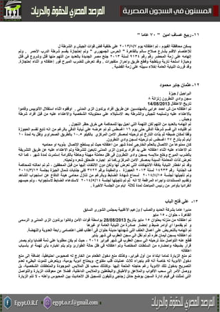 55-‫امين‬ ‫عساف‬ ‫ربيع‬"31‫عاما‬"
‫يوم‬ ‫إعتقاله‬ ‫تم‬ ، ‫الفيوم‬ ‫محافظة‬ ‫يسكن‬7/2/5000‫ل‬ ‫الشرطة‬ ‫و‬ ‫الجيش‬ ‫قوات‬ ‫فض‬ ‫خلفية‬ ‫على‬
‫بالقاهرة‬ ‫سالم‬ ‫صالح‬ ‫بشارع‬ ‫االقئم‬ ‫لإلعتصام‬"‫الجمهورى‬ ‫الحرس‬"‫األحمر‬ ‫الدرب‬ ‫شرطة‬ ‫بقسم‬ ‫إحتجازة‬ ‫وتم‬.‫وتم‬
‫المح‬ ‫زمة‬ ‫على‬ ‫إتهامه‬‫رقم‬ ‫ضر‬‫رقم‬1002‫لسنة‬5000‫الجديدة‬ ‫مصر‬ ‫جنح‬‫منها‬ ‫التهم‬ ‫من‬ ‫بالعديد‬‫قتل‬ ‫في‬ ‫وشروع‬ ‫قتل‬
‫متفجرات‬ ‫واحراز‬ ‫طريق‬ ‫وقطع‬ ‫وبلطجة‬ ‫نارية‬ ‫اسلحة‬ ‫وحيازة‬.‫إحتجازة‬ ‫أثناء‬ ‫و‬ ‫إعتقاله‬ ‫فور‬ ‫المبرح‬ ‫للضرب‬ ‫تعرض‬ ‫وقد‬.
‫القضية‬ ‫زمة‬ ‫على‬ ‫سبيله‬ ‫إخالء‬ ‫العامة‬ ‫النيابة‬ ‫قررت‬ ‫وقد‬.
54-‫محمود‬ ‫جابر‬ ‫عثمان‬
‫البراجيل‬/‫جيزة‬
‫زنزانة‬ ‫النطرون‬ ‫وادي‬ ‫سجن‬2
‫االعتقال‬ ‫تاريخ‬14/08/2013
‫طريق‬ ‫عن‬ ‫بالمهندسين‬ ‫عرابي‬ ‫احمد‬ ‫ش‬ ‫من‬ ‫اعتقاله‬ ‫تم‬‫المدنى‬ ‫الزى‬ ‫يرتدون‬ ‫أفراد‬.‫استقالل‬ ‫اثناء‬ ‫اوقفوه‬‫األ‬‫وقاموا‬ ‫توبيس‬
‫و‬ ‫الشخصية‬ ‫محتوياته‬ ‫علي‬ ‫االستيالء‬ ‫بعد‬ ‫والشرطة‬ ‫للجيش‬ ‫وتسليمه‬ ‫عليه‬ ‫باالعتداء‬‫قبل‬ ‫من‬ ‫عليه‬ ‫االعتداء‬‫أفراد‬‫شرطة‬
‫وجيش‬.
‫التجول‬ ‫حظر‬ ‫خرق‬ ‫هي‬ ‫للمحاكمة‬ ‫بها‬ ‫احيل‬ ‫التي‬ ‫التهمة‬ ‫لكن‬ ‫التهم‬ ‫من‬ ‫بالعديد‬ ‫اتهامه‬ ‫تم‬.
‫يوم‬ ‫حتى‬ ‫الدقي‬ ‫شرطة‬ ‫قسم‬ ‫الي‬ ‫اقتياده‬ ‫تم‬0٨‫العجوزة‬ ‫لقسم‬ ‫تابع‬ ‫انه‬ ‫من‬ ‫بالرغم‬ ‫الدقي‬ ‫نيابة‬ ‫علي‬ ‫عرضه‬ ‫تم‬ ‫ثم‬ ‫اغسطس‬
‫التارخ‬ ‫بذات‬ ‫ثم‬ ‫ضبطه‬ ‫لمكان‬ ‫وفقا‬‫المركزي‬ ‫االمن‬ ‫لمعسكر‬ ‫ترحيله‬ ‫تم‬‫بالكيلو‬00.2‫الصحراوى‬ ‫بالطريق‬‫لمدة‬ ‫به‬ ‫وظل‬00
‫بتارخ‬ ‫ثم‬ ‫أيام‬57‫اغسطس‬‫النطرون‬ ‫وادي‬ ‫لسجن‬ ‫ترحيله‬ ‫تم‬.
‫االتصال‬ ‫من‬ ‫ممنوعا‬ ‫كان‬‫بالعالم‬‫الخارج‬‫ى‬‫لم‬ ‫حيث‬ ‫اعتقاله‬ ‫من‬ ‫شهر‬ ‫لمدة‬‫اإلتصال‬ ‫يستطع‬‫ب‬‫محاميه‬ ‫او‬ ‫ذويه‬
‫اعتقال‬ ‫اثناء‬ ‫عليه‬ ‫االعتداء‬ ‫تم‬‫يد‬ ‫علي‬ ‫ه‬‫المدنى‬ ‫الزى‬ ‫يرتدون‬ ‫أفراد‬‫تابع‬‫ين‬‫التشريفة‬ ‫طريق‬ ‫عن‬ ‫عليه‬ ‫االعتداء‬ ‫وتم‬ ‫للشرطة‬
‫واد‬ ‫بسجن‬ ‫مالبسه‬ ‫وخلع‬ ‫المبرح‬ ‫بالضرب‬‫ى‬‫النطرون‬‫معاملة‬ ‫ظل‬ ‫فى‬‫بالكرامة‬ ‫وحاطة‬ ‫مهينة‬‫إ‬‫شهر‬ ‫لمدة‬ ‫ستمرت‬،‫انه‬ ‫كما‬
‫المركزي‬ ‫االمن‬ ‫بمعسكر‬ ‫السيئة‬ ‫المعاملة‬ ‫لذات‬ ‫تعرض‬.‫تم‬ ‫كما‬‫على‬ ‫إجباره‬‫حلق‬‫ولحيته‬ ‫شعره‬.
‫وقد‬‫التي‬ ‫االنتهاكات‬ ‫بكافة‬ ‫النيابة‬ ‫اخطار‬ ‫تم‬‫االلتفات‬ ‫دون‬ ‫ولكن‬ ‫لها‬ ‫تعرض‬‫ثم‬ ، ‫المحققين‬ ‫قبل‬ ‫من‬ ‫إليها‬‫للمحاكمة‬ ‫احالته‬ ‫تم‬
‫ف‬‫رقم‬ ‫الجناية‬02100‫لسنة‬5000‫العج‬‫وزة‬،‫برقم‬ ‫والمقيدة‬0755‫بجلسة‬ ‫الجيزة‬ ‫شمال‬ ‫جنايات‬ ‫كلي‬05/0/5002
‫لجلسة‬ ‫تأجيلها‬ ‫وتم‬02/2/5002‫الشاهد‬ ‫استجواب‬ ‫عن‬ ‫الدفاع‬ ‫هيئة‬ ‫محامي‬ ‫تنازل‬ ‫من‬ ‫وبالرغم‬ ‫الضابط‬ ‫شهادة‬ ‫لسماع‬
‫لجلسة‬ ‫تأجيلها‬ ‫تم‬ ‫ثم‬ ‫انه‬ ‫إال‬ ‫المرافعة‬ ‫واجراء‬ ‫المستندات‬ ‫وتقديم‬02/2/5002‫الستجوابه‬ ‫الضابط‬ ‫الستدعاء‬،‫حبسهم‬ ‫وتم‬
‫األخيرة‬ ‫الجلسة‬ ‫من‬ ‫ايام‬ ‫ثالثة‬ ‫لمدة‬ ‫المباحث‬ ‫رئيس‬ ‫من‬ ‫بأوامر‬ ‫انفراديا‬.
00-‫الباب‬ ‫فتح‬ ‫علي‬
‫والصلب‬ ‫الحديد‬ ‫بشركة‬ ‫عاما‬ ‫مديرا‬/‫الشورى‬ ‫بمجلس‬ ‫األغلبية‬ ‫وزعيم‬‫السابق‬
‫القاهرة‬-‫حلوان‬-02‫مايو‬
‫بحلوان‬ ‫منزله‬ ‫من‬ ‫اعتقاله‬ ‫تم‬02‫بتاريخ‬ ‫مايو‬28/08/2013‫قوات‬ ‫بواسطة‬‫األمن‬‫وكانوا‬‫الرسمى‬ ‫و‬ ‫المدنى‬ ‫الزى‬ ‫يرتدون‬
‫و‬‫اي‬ ‫يقدموا‬ ‫لم‬‫إحضار‬ ‫و‬ ‫ضبط‬ ‫أوامر‬‫صادر‬‫غيرها‬ ‫او‬ ‫العامة‬ ‫النيابة‬ ‫من‬ ‫ة‬
‫تم‬‫ب‬ ‫اتهامه‬‫على‬ ‫التحريض‬‫والنهضة‬ ‫العدوية‬ ‫رابعة‬ ‫اعتصامى‬ ‫فض‬ ‫أعقاب‬ ‫فى‬ ‫حلوان‬ ‫مدينة‬ ‫شهدتها‬ ‫التى‬ ‫العنف‬ ‫أعمال‬.
‫ثم‬ ‫طره‬ ‫ليمان‬ ‫بسجن‬ ‫اعتقاله‬ ‫تم‬‫تم‬‫يناير‬ ‫شهر‬ ‫في‬ ‫العقرب‬ ‫سجن‬ ‫الي‬ ‫نقل‬
‫قط‬‫فبراير‬ ‫شهر‬ ‫في‬ ‫العقرب‬ ‫سجن‬ ‫الي‬ ‫ترحيله‬ ‫منذ‬ ‫التواصل‬ ‫عنه‬ ‫ع‬5002،‫يصدر‬ ‫ولم‬ ‫قضايا‬ ‫ذمة‬ ‫علي‬ ‫مطلوبا‬ ‫يكن‬ ‫لم‬ ‫حيث‬
‫بأسباب‬ ‫او‬ ‫تهمة‬ ‫بأي‬ ‫اخباره‬ ‫يتم‬ ‫ولم‬ ‫الطوارئ‬ ‫حالة‬ ‫ظل‬ ‫في‬ ‫اعتقاله‬ ‫وتم‬ ‫المختصة‬ ‫السلطات‬ ‫من‬ ‫واحضاره‬ ‫بضبطه‬ ‫قرار‬
‫اعتقاله‬
‫إضافة‬ ،ً‫ا‬‫احتياطي‬ ‫كمحبوس‬ ‫له‬ ‫الخارج‬ ‫من‬ ‫الطعام‬ ‫دخول‬ ‫منع‬ ‫وكذلك‬ ،‫فبراير‬ ‫أول‬ ‫من‬ ً‫ء‬‫ابتدا‬ ‫تماما‬ ‫الزيارة‬ ‫منع‬ ‫تم‬‫منع‬ ‫إلى‬
‫لعدم‬ ‫البطىء‬ ‫للموت‬ ‫ويتعرض‬ ،‫يومية‬ ‫أدوية‬ ‫ويحتاج‬ ،‫مفتوح‬ ‫قلب‬ ‫عمليات‬ ‫ثالث‬ ‫بإجراء‬ ‫قام‬ ‫أنه‬ ‫خاصة‬ ‫له‬ ‫األدوية‬ ‫دخول‬
‫ر‬ ‫األدوية‬ ‫تلك‬ ‫بدخول‬ ‫التصريح‬‫إليها‬ ‫الملحة‬ ‫حاجته‬ ‫غم‬،‫بل‬ ،‫الشخصية‬ ‫والمتعلقات‬ ‫الموجودة‬ ‫المالبس‬ ‫كل‬ ‫سحب‬ ‫وكلذلك‬
‫واأل‬ ‫والمالعق‬ ‫األكواب‬ ‫سحب‬ ‫إلى‬ ‫األمر‬ ‫ووصل‬‫والتواصل‬ ‫الزيارة‬ ‫معوقات‬ ‫عن‬ ‫فضال‬ ،‫الداخلية‬ ‫والمالبس‬ ‫والبطاطين‬ ‫طباق‬
‫وأهله‬ ‫المحبوس‬ ‫بين‬ ‫األحاديث‬ ‫كل‬ ‫لتسجيل‬ ‫وتليفون‬ ‫زجاجى‬ ‫حائل‬ ‫بوضع‬ ‫السجن‬ ‫إدارة‬ ‫قيام‬ ‫فى‬ ‫تمثلت‬ ‫التى‬-‫الزيارة‬ ‫تتم‬ ‫ال‬
 