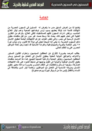 ‫الخاتمة‬
‫يتضح‬‫لنا‬‫ما‬ ‫مدى‬ ‫السابق‬ ‫العرض‬ ‫من‬‫من‬ ‫المصرية‬ ‫السجون‬ ‫في‬ ‫المسنون‬ ‫له‬ ‫يتعرض‬
‫العالج‬ ‫توفر‬ ‫وعدم‬ ‫الصحية‬ ‫اوضاعهم‬ ‫تردى‬ ‫بسبب‬ ‫بعضهم‬ ‫لوفاة‬ ‫ادت‬ ‫فادحة‬ ‫انتهاكات‬
‫التقارير‬ ‫من‬ ‫بالرغم‬ ،‫العالج‬ ‫لتلقى‬ ‫للمستشفيات‬ ‫نقلهم‬ ‫السجون‬ ‫ادارات‬ ‫ورفض‬ ،‫المناسب‬
‫منظم‬ ‫قبل‬ ‫من‬ ‫مبرر‬ ‫غير‬ ‫صمت‬ ‫وسط‬ ‫هذا‬ ‫يحدث‬ ،‫ذلك‬ ‫عليهم‬ ‫تحتم‬ ‫التى‬ ‫الطبية‬‫حقوق‬ ‫ات‬
‫االنسان‬ ‫لحقوق‬ ‫البشعة‬ ‫االنتهاكات‬ ‫كم‬ ‫عن‬ ‫الطرف‬ ‫تغض‬ ‫والتى‬ ،‫مصر‬ ‫في‬ ‫الرسمية‬ ‫االنسان‬
‫يع‬ ‫ما‬ ،‫المصرية‬ ‫السجون‬ ‫داخل‬‫دولة‬ ‫في‬ ‫نعيش‬ ‫اصبحنا‬ ‫اننا‬ ‫ني‬‫الأل‬‫ثورة‬ ‫مبادئ‬ ‫وان‬ ،‫قانون‬
52‫وحل‬ ‫ذهبت‬ ‫قد‬ ‫االنسانية‬ ‫والكرامة‬ ‫والديموقراطية‬ ‫بالحرية‬ ‫الخاصة‬ ‫يناير‬‫المواطن‬ ‫إهانة‬
‫المصري‬‫النظام‬ ‫يد‬ ‫على‬‫الحالي‬.
‫القانون‬ ‫واحترام‬ ،‫السياسيين‬ ‫المعتقلين‬ ‫عن‬ ‫االفراج‬ ‫بضرورة‬ ‫المرصد‬ ‫يطالب‬‫الدستور‬
‫مع‬ ‫التعامل‬ ‫في‬ ‫االنسان‬ ‫بحقوق‬ ‫المعنية‬ ‫الدولية‬ ‫والمواثيق‬ ‫واالعراف‬‫وسائر‬ ‫المسنين‬
‫وتوف‬ ،‫السياسيين‬ ‫المعتقلين‬‫الصحية‬ ‫والرعاية‬ ‫الحماية‬ ‫ير‬‫للجميع‬.‫منظمات‬ ‫المرصد‬ ‫دعا‬ ‫كما‬
‫القيام‬ ‫إلى‬ ‫والدولية‬ ‫الوطنية‬ ‫اإلنسان‬ ‫حقوق‬‫االنتهاكات‬ ‫هذه‬ ‫على‬ ‫الضوء‬ ‫تسليط‬ ‫في‬ ‫بواجبها‬
‫الرسائل‬ ‫وتوجيه‬ ،‫الصارخة‬‫حقوق‬ ‫معايير‬ ‫مراعاة‬ ‫بضرورة‬ ‫المصري‬ ‫النظام‬ ‫إلى‬ ‫والخطابات‬
‫وحرياته‬ ‫اإلنسان‬‫مع‬ ‫التعامل‬ ‫في‬ ‫األساسية‬‫إلى‬ ‫باإلضافة‬ ‫السن‬ ‫كبار‬ ‫وخاصة‬ ،‫المواطنين‬
‫النساء‬‫واألطفال‬(‫صغيرنا‬ ‫ويرحم‬ ‫كبيرنا‬ ‫يوقر‬ ‫لم‬ ‫من‬ ‫منا‬ ‫ليس‬(
 
