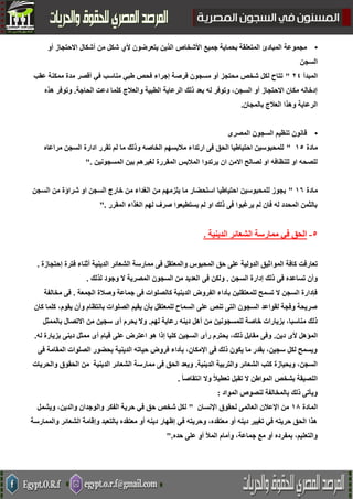 •‫األشخاص‬ ‫جميع‬ ‫بحماية‬ ‫المتعلقة‬ ‫المبادئ‬ ‫مجموعة‬‫أو‬ ‫االحتجاز‬ ‫أشكال‬ ‫من‬ ‫شكل‬ ‫ألي‬ ‫يتعرضون‬ ‫الذين‬
‫السجن‬
‫المبدأ‬42"‫عقب‬ ‫ممكنة‬ ‫مدة‬ ‫أقصر‬ ‫في‬ ‫مناسب‬ ‫طبي‬ ‫فحص‬ ‫إجراء‬ ‫فرصة‬ ‫مسجون‬ ‫أو‬ ‫محتجز‬ ‫شخص‬ ‫لكل‬ ‫تتاح‬
‫ذلك‬ ‫بعد‬ ‫له‬ ‫وتوفر‬ ،‫السجن‬ ‫أو‬ ‫االحتجاز‬ ‫مكان‬ ‫إدخاله‬‫الحاجة‬ ‫دعت‬ ‫كلما‬ ‫والعالج‬ ‫الطبية‬ ‫الرعاية‬.‫هذه‬ ‫وتوفر‬
‫بالمجان‬ ‫العالج‬ ‫وهذا‬ ‫الرعاية‬.
•‫المصرى‬ ‫السجون‬ ‫تنظيم‬ ‫قانون‬
‫مادة‬51"‫مراعاه‬ ‫السجن‬ ‫ادارة‬ ‫تقرر‬ ‫لم‬ ‫ما‬ ‫وذلك‬ ‫الخاصه‬ ‫مالبسهم‬ ‫ارتداء‬ ‫فى‬ ‫الحق‬ ‫احتياطيا‬ ‫للمحبوسين‬
‫ا‬ ‫المالبس‬ ‫يرتدوا‬ ‫ان‬ ‫االمن‬ ‫لصالح‬ ‫او‬ ‫للنظافه‬ ‫او‬ ‫للصحه‬‫المسجونين‬ ‫بين‬ ‫لغيرهم‬ ‫لمقررة‬".
‫مادة‬52"‫السجن‬ ‫من‬ ‫شراؤة‬ ‫او‬ ‫السجن‬ ‫خارج‬ ‫من‬ ‫الغداء‬ ‫من‬ ‫يلزمهم‬ ‫ما‬ ‫استحضار‬ ‫احتياطيا‬ ‫للمحبوسين‬ ‫يجوز‬
‫المقرر‬ ‫الغذاء‬ ‫لهم‬ ‫صرف‬ ‫يستطيعوا‬ ‫لم‬ ‫او‬ ‫ذلك‬ ‫فى‬ ‫يرغبوا‬ ‫لم‬ ‫فان‬ ‫له‬ ‫المحدد‬ ‫بالثمن‬".
1-‫الدينية‬ ‫الشعائر‬ ‫ممارسة‬ ‫في‬ ‫الحق‬.
‫الموا‬ ‫كافة‬ ‫تعارفت‬‫إحتجازة‬ ‫فترة‬ ‫أثناء‬ ‫الدينية‬ ‫الشعائر‬ ‫ممارسة‬ ‫فى‬ ‫والمعتقل‬ ‫المحبوس‬ ‫حق‬ ‫على‬ ‫الدولية‬ ‫ثيق‬.
‫السجن‬ ‫إدارة‬ ‫ذلك‬ ‫فى‬ ‫تساعده‬ ‫وأن‬.‫فى‬ ‫ولكن‬‫المصرية‬ ‫السجون‬ ‫من‬ ‫العديد‬‫لذلك‬ ‫وجود‬ ‫ال‬.
‫الجمعة‬ ‫وصالة‬ ‫جماعة‬ ‫فى‬ ‫كالصلوات‬ ‫الدينية‬ ‫الفروض‬ ‫بأداء‬ ‫للمعتقلين‬ ‫تسمح‬ ‫ال‬ ‫السجن‬ ‫فإدارة‬.‫مخالف‬ ‫فى‬‫ة‬
‫كان‬ ‫كلما‬ ،‫يقوم‬ ‫وأن‬ ‫بانتظام‬ ‫الصلوات‬ ‫يقيم‬ ‫بأن‬ ‫للمعتقل‬ ‫السماح‬ ‫على‬ ‫تنص‬ ‫التى‬ ‫السجون‬ ‫لقواعد‬ ‫وفجة‬ ‫صريحة‬
‫لهم‬ ‫رعاية‬ ‫دينه‬ ‫أهل‬ ‫من‬ ‫للمسجونين‬ ‫خاصة‬ ‫بزيارات‬ ،‫مناسبا‬ ‫ذلك‬.‫بالممثل‬ ‫االتصال‬ ‫من‬ ‫سجين‬ ‫أى‬ ‫يحرم‬ ‫وال‬
‫دين‬ ‫ألى‬ ‫المؤهل‬.‫اعت‬ ‫هو‬ ‫إذا‬ ‫كليا‬ ‫السجين‬ ‫رأى‬ ‫يحترم‬ ،‫ذلك‬ ‫مقابل‬ ‫وفى‬‫له‬ ‫بزيارة‬ ‫دينى‬ ‫ممثل‬ ‫أى‬ ‫قيام‬ ‫على‬ ‫رض‬.
‫فى‬ ‫المقامة‬ ‫الصلوات‬ ‫بحضور‬ ‫الدينية‬ ‫حياته‬ ‫فروض‬ ‫بأداء‬ ،‫اإلمكان‬ ‫فى‬ ‫ذلك‬ ‫يكون‬ ‫ما‬ ‫بقدر‬ ،‫سجين‬ ‫لكل‬ ‫ويسمح‬
‫الدينية‬ ‫والتربية‬ ‫الشعائر‬ ‫كتب‬ ‫وبحيازة‬ ،‫السجن‬.‫والحريات‬ ‫الحقوق‬ ‫من‬ ‫الدينية‬ ‫الشعائر‬ ‫ممارسة‬ ‫فى‬ ‫الحق‬ ‫ويعد‬
‫ال‬ ‫المواطن‬ ‫بشخص‬ ‫اللصيقة‬ً‫ا‬‫انتقاص‬ ‫وال‬ ً‫ال‬‫تعطي‬ ‫تقبل‬.
‫المواد‬ ‫لنصوص‬ ‫بالمخالفة‬ ‫ذلك‬ ‫ويأتى‬:
‫المادة‬58‫اإلنسان‬ ‫لحقوق‬ ‫العالمى‬ ‫اإلعالن‬ ‫من‬"‫ويشمل‬ ،‫والدين‬ ‫والوجدان‬ ‫الفكر‬ ‫حرية‬ ‫في‬ ‫حق‬ ‫شخص‬ ‫لكل‬
‫والم‬ ‫الشعائر‬ ‫وإقامة‬ ‫بالتعبد‬ ‫معتقده‬ ‫أو‬ ‫دينه‬ ‫إظهار‬ ‫في‬ ‫وحريته‬ ،‫معتقده‬ ‫أو‬ ‫دينه‬ ‫تغيير‬ ‫في‬ ‫حريته‬ ‫الحق‬ ‫هذا‬‫مارسة‬
‫حده‬ ‫على‬ ‫أو‬ ‫المأل‬ ‫وأمام‬ ،‫جماعة‬ ‫مع‬ ‫أو‬ ‫بمفرده‬ ،‫والتعليم‬".
 
