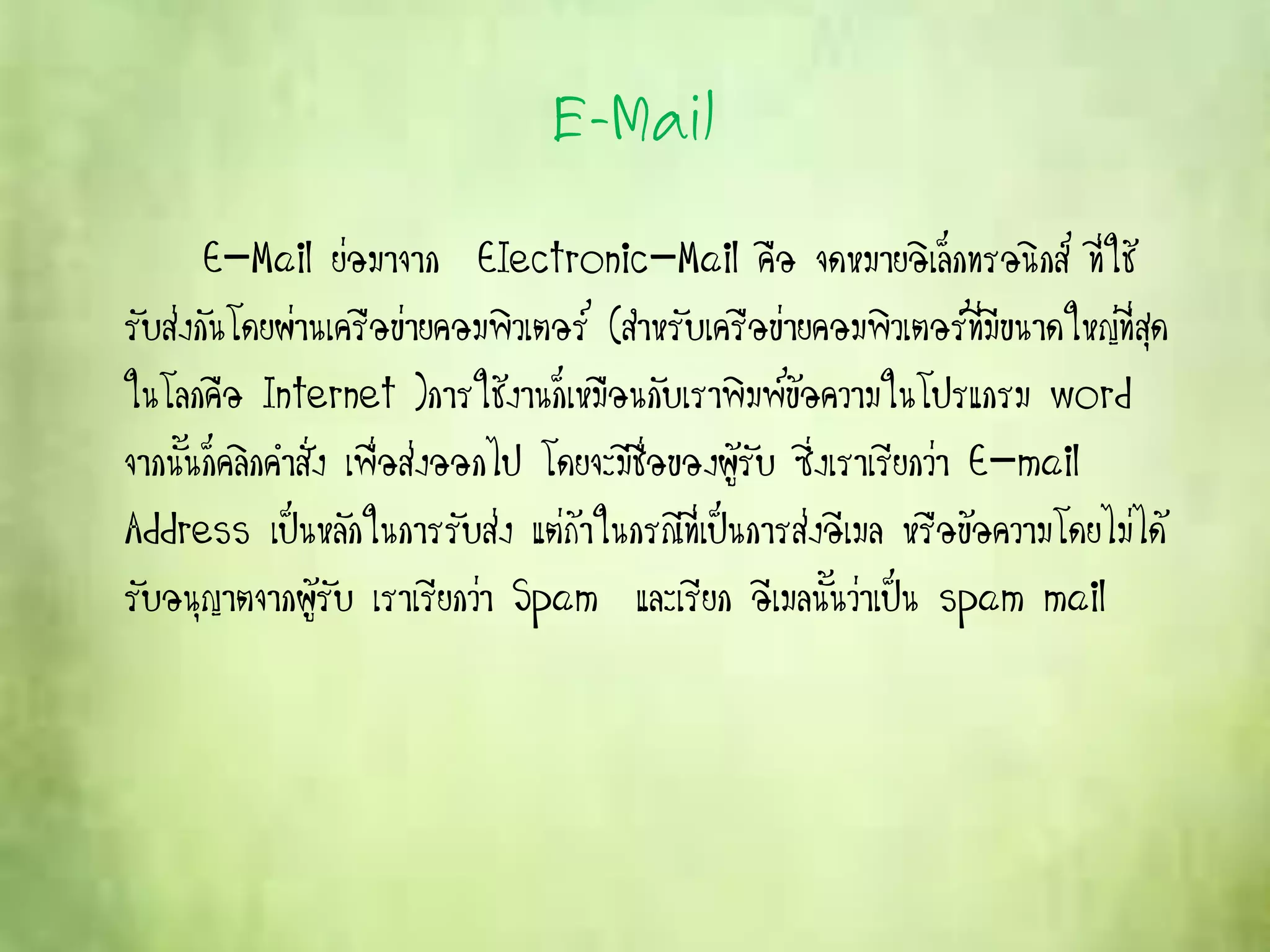 E-Mail
E-Mail ย่อมาจาก EIectronic-Mail คือ จดหมายอิเล็กทรอนิกส์ ที่ใช้
รับส่งกันโดยผ่านเครือข่ายคอมพิวเตอร์ (สาหรับเครือข่ายคอมพิวเตอร์ที่มีขนาดใหญ่ที่สุด
ในโลกคือ Internet )การใช้งานก็เหมือนกับเราพิมพ์ข้อความในโปรแกรม word
จากนั้นก็คลิกคาสั่ง เพื่อส่งออกไป โดยจะมีชื่อของผู้รับ ซึ่งเราเรียกว่า E-mail
Address เป็นหลักในการรับส่ง แต่ถ้าในกรณีที่เป็นการส่งอีเมล หรือข้อความโดยไม่ได้
รับอนุญาตจากผู้รับ เราเรียกว่า Spam และเรียก อีเมลนั้นว่าเป็น spam mail
 