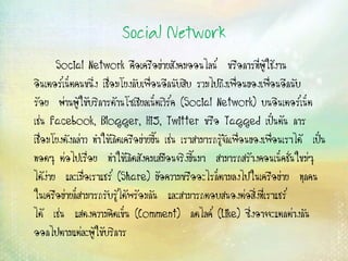 Social Network
Social Network คือเครือข่ายสังคมออนไลน์ หรือการที่ผู้ใช้งาน
อินเตอร์เน็ตคนหนึ่ง เชื่อมโยงกับเพื่อนอีกนับสิบ...