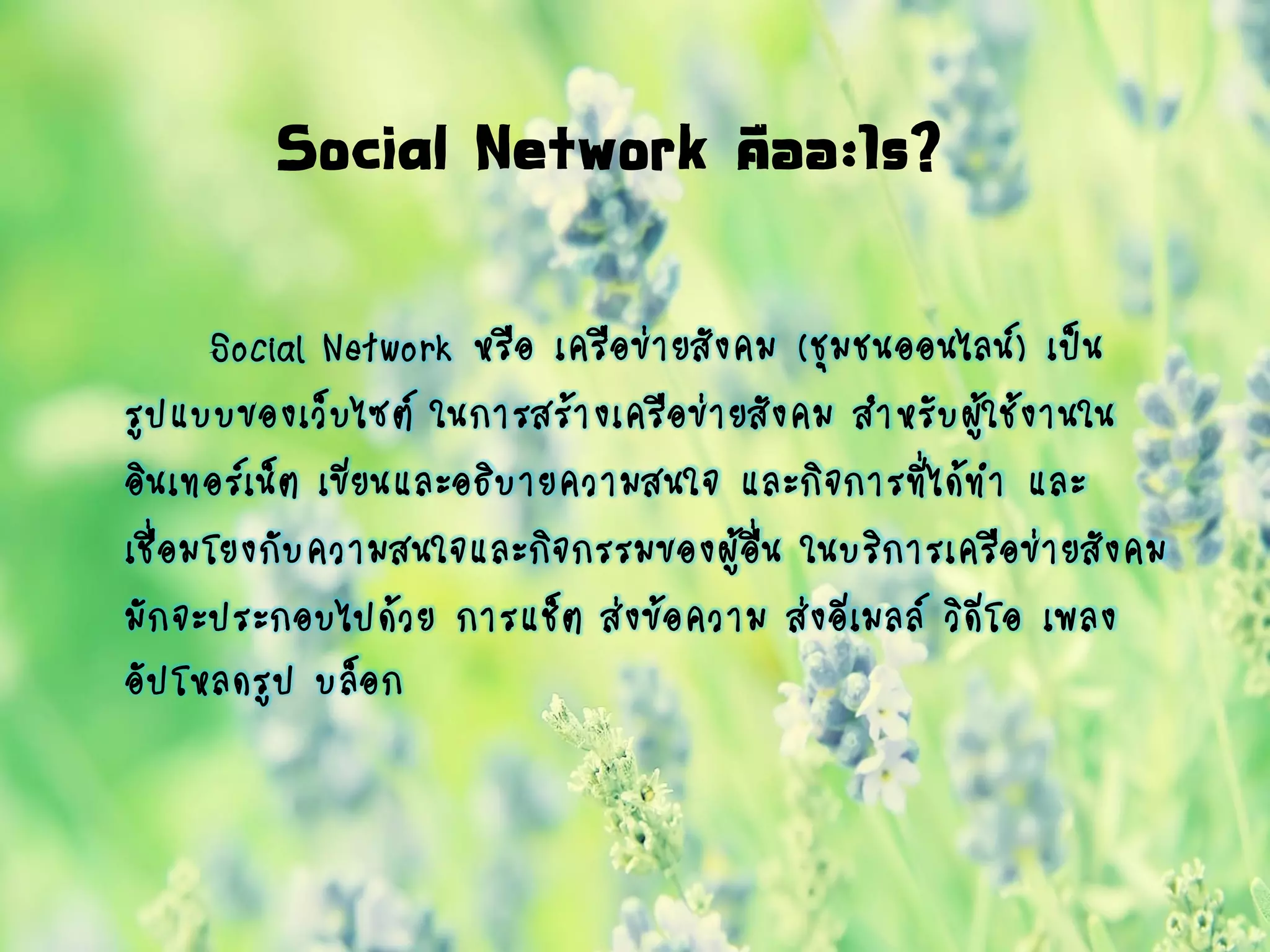 Social Network คืออะไร?
Social Network หรือ เครือข่ายสังคม (ชุมชนออนไลน์) เป็น
รูปแบบของเว็บไซต์ ในการสร้างเครือข่ายสังคม สาหรับผู้ใช้งานใน
อินเทอร์เน็ต เขียนและอธิบายความสนใจ และกิจการที่ได้ทา และ
เชื่อมโยงกับความสนใจและกิจกรรมของผู้อื่น ในบริการเครือข่ายสังคม
มักจะประกอบไปด้วย การแช็ต ส่งข้อความ ส่งอีเมลล์ วิดีโอ เพลง
อัปโหลดรูป บล็อก
 