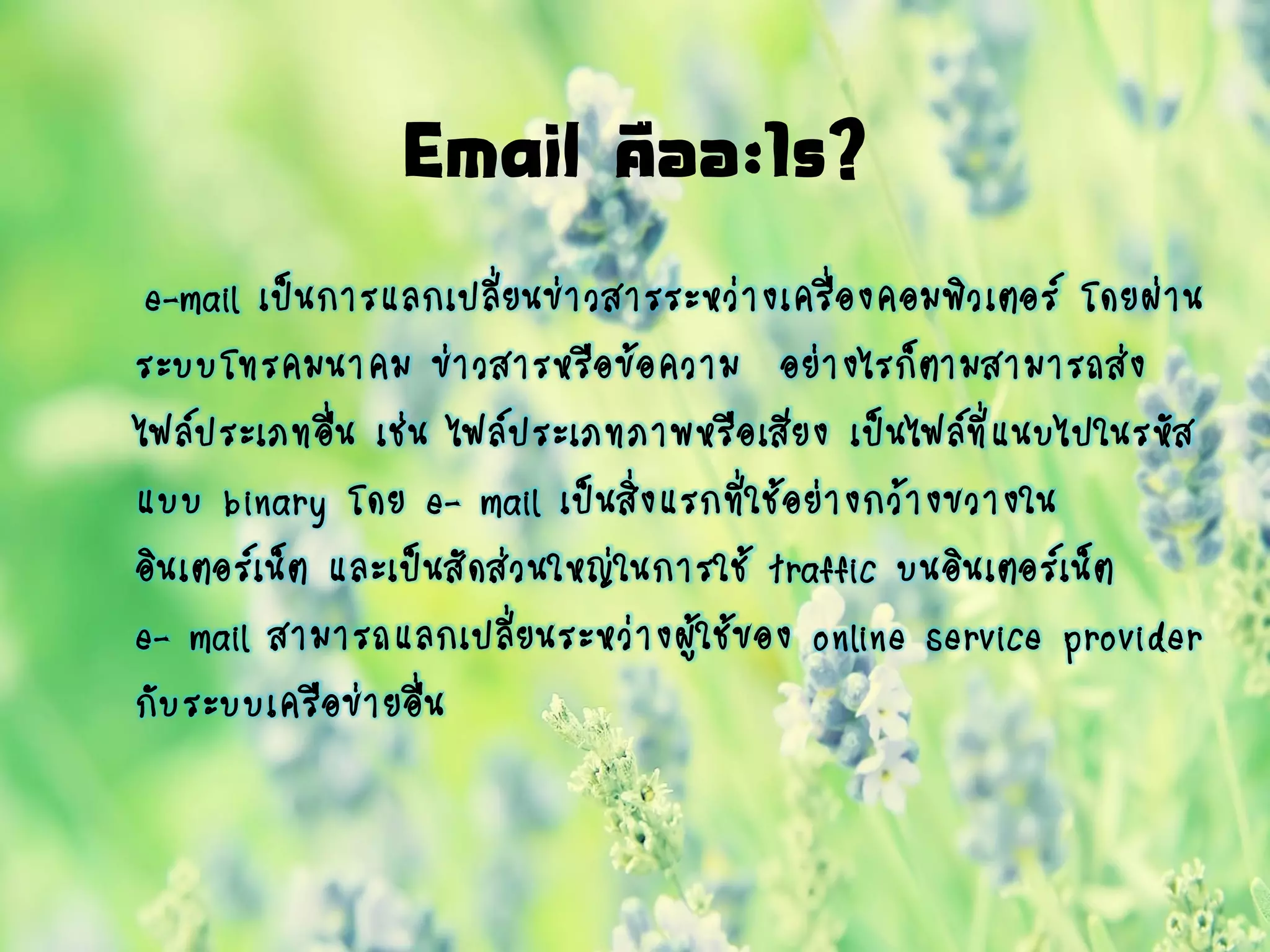 Email คืออะไร?
e-mail เป็นการแลกเปลี่ยนข่าวสารระหว่างเครื่องคอมพิวเตอร์ โดยผ่าน
ระบบโทรคมนาคม ข่าวสารหรือข้อความ อย่างไรก็ตามสามารถส่ง
ไฟล์ประเภทอื่น เช่น ไฟล์ประเภทภาพหรือเสียง เป็นไฟล์ที่แนบไปในรหัส
แบบ binary โดย e- mail เป็นสิ่งแรกที่ใช้อย่างกว้างขวางใน
อินเตอร์เน็ต และเป็นสัดส่วนใหญ่ในการใช้ traffic บนอินเตอร์เน็ต
e- mail สามารถแลกเปลี่ยนระหว่างผู้ใช้ของ online service provider
กับระบบเครือข่ายอื่น
 