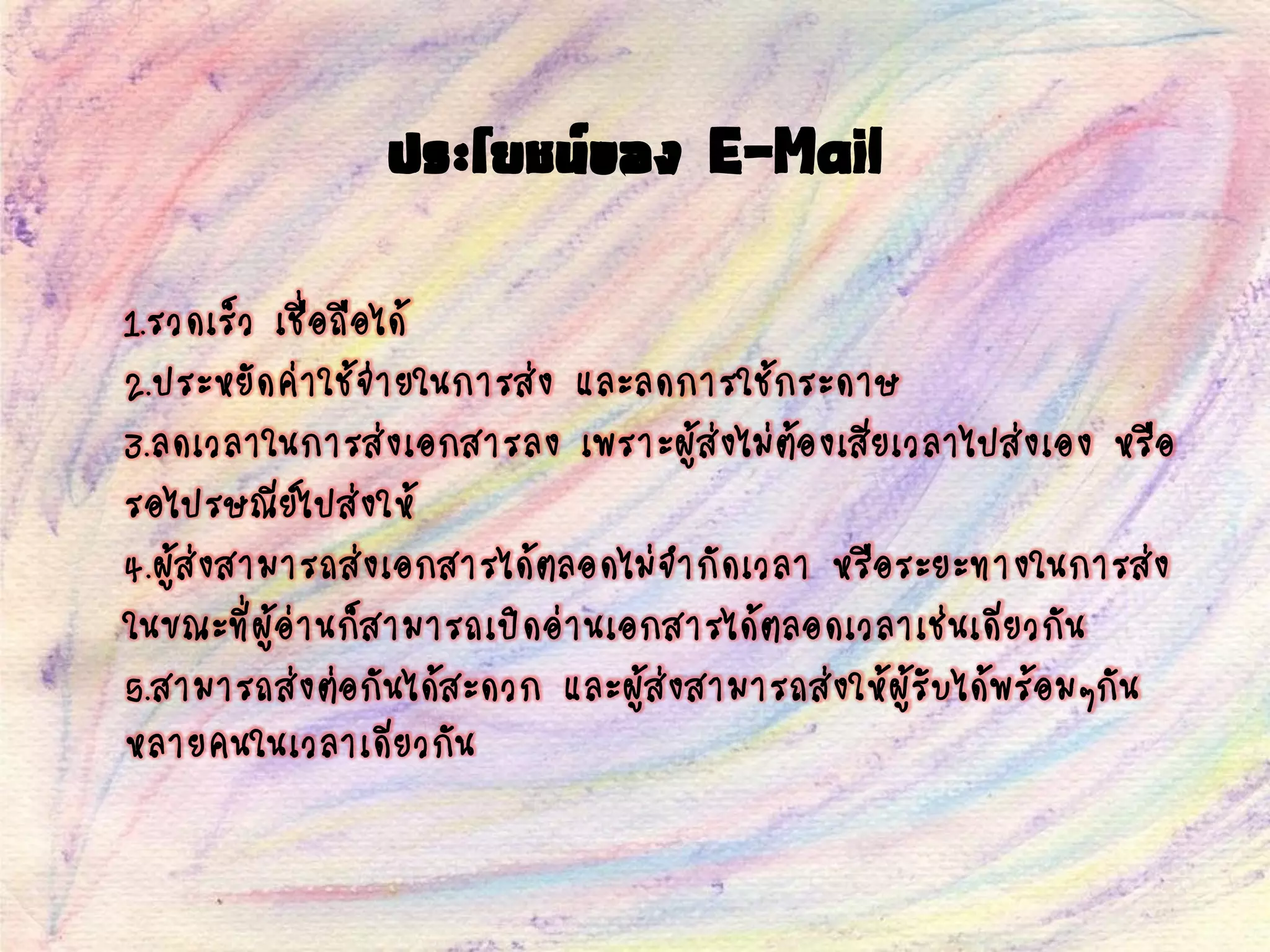 ประโยชน์ของ E-Mail
1.รวดเร็ว เชื่อถือได้
2.ประหยัดค่าใช้จ่ายในการส่ง และลดการใช้กระดาษ
3.ลดเวลาในการส่งเอกสารลง เพราะผู้ส่งไม่ต้องเสียเวลาไปส่งเอง หรือ
รอไปรษณีย์ไปส่งให้
4.ผู้ส่งสามารถส่งเอกสารได้ตลอดไม่จากัดเวลา หรือระยะทางในการส่ง
ในขณะที่ผู้อ่านก็สามารถเปิดอ่านเอกสารได้ตลอดเวลาเช่นเดียวกัน
5.สามารถส่งต่อกันได้สะดวก และผู้ส่งสามารถส่งให้ผู้รับได้พร้อมๆกัน
หลายคนในเวลาเดียวกัน
 