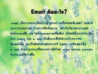 Email คืออะไร?
e-mail เป็นการแลกเปลี่ยนข่าวสารระหว่างเครื่องคอมพิวเตอร์ โดยผ่าน
ระบบโทรคมนาคม ข่าวสารหรือข้อความ อย่างไรก็ตามสามารถส่ง
ไฟล์ประเภทอื่น เช่น ไฟล์ประเภทภาพหรือเสียง เป็นไฟล์ที่แนบไปในรหัส
แบบ binary โดย e- mail เป็นสิ่งแรกที่ใช้อย่างกว้างขวางใน
อินเตอร์เน็ต และเป็นสัดส่วนใหญ่ในการใช้ traffic บนอินเตอร์เน็ต
e- mail สามารถแลกเปลี่ยนระหว่างผู้ใช้ของ online service provider
กับระบบเครือข่ายอื่น
 