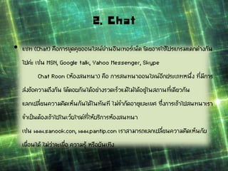 2. Chat
• แชท (Chat) คือการพูดคุยออนไลน์ผ่านอินเทอร์เน็ต โดยอาจใช้โปรแกรมแตกต่างกัน
ไปค่ะ เช่น MSN, Google talk, Yahoo Messenger, Skype
Chat Room (ห้องสนทนา) คือ การสนทนาออนไลน์อีกประเภทหนึ่ง ที่มีการ
ส่งข้อความถึงกัน โต้ตอบกันได้อย่างรวดเร็วแม้ไม่ได้อยู่ในสถานที่เดียวกัน
แลกเปลี่ยนความคิดเห็นกันได้ในทันที ไม่จากัดอายุและเพศ ซึ่งการเข้าไปสนทนาเรา
จาเป็นต้องเข้าไปในเว็บไซต์ที่ให้บริการห้องสนทนา
เช่น www.sanook.com, www.pantip.com เราสามารถแลกเปลี่ยนความคิดเห็นกับ
เพื่อนได้ ไม่ว่าจะเพื่อ ความรู้ หรือบันเทิง
 