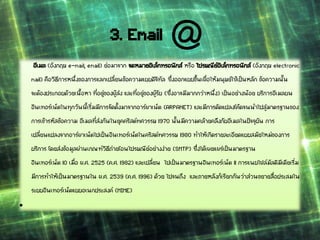 อีเมล (อังกฤษ e-mail, email) ย่อมาจาก จดหมายอิเล็กทรอนิกส์ หรือ ไปรษณีย์อิเล็กทรอนิกส์ (อังกฤษ electronic
mail) คือวิธีการหนึ่งของการแลกเปลี่ยนข้อความแบบดิจิทัล ซึ่งออกแบบขึ้นเพื่อให้มนุษย์ใช้เป็นหลัก ข้อความนั้น
จะต้องประกอบด้วยเนื้อหา ที่อยู่ของผู้ส่ง และที่อยู่ของผู้รับ (ซึ่งอาจมีมากกว่าหนึ่ง) เป็นอย่างน้อย บริการอีเมลบน
อินเทอร์เน็ตในทุกวันนี้เริ่มมีการจัดตั้งมาจากอาร์พาเน็ต (ARPANET) และมีการดัดแปลงโค้ดจนนาไปสู่มาตรฐานของ
การเข้ารหัสข้อความ อีเมลที่ส่งกันในยุคคริสต์ทศวรรษ 1970 นั้นมีความคล้ายคลึงกับอีเมลในปัจจุบัน การ
เปลี่ยนแปลงจากอาร์พาเน็ตไปเป็นอินเทอร์เน็ตในคริสต์ทศวรรษ 1980 ทาให้เกิดรายละเอียดแบบสมัยใหม่ของการ
บริการ โดยส่งข้อมูลผ่านเกณฑ์วิธีถ่ายโอนไปรษณีย์อย่างง่าย (SMTP) ซึ่งได้เผยแพร่เป็นมาตรฐาน
อินเทอร์เน็ต 10 เมื่อ พ.ศ. 2525 (ค.ศ. 1982) และเปลี่ยน ไปเป็นมาตรฐานอินเทอร์เน็ต 11 การแนบไฟล์มัลติมีเดียเริ่ม
มีการทาให้เป็นมาตรฐานใน พ.ศ. 2539 (ค.ศ. 1996) ด้วย ไปจนถึง และภายหลังก็เรียกกันว่าส่วนขยายสื่อประสมใน
ระบบอินเทอร์เน็ตแบบอเนกประสงค์ (MIME)
•
3. Email
 