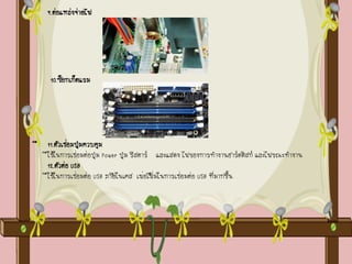 9.ต่อแหล่งจ่ายไฟ
10.ซ็อกเก็ตแรม
11.ตัวเชื ่อมปุ่มควบคุม
ใช้ในการเชื ่อมต่อปุ่ม Power ปุ่ม รีสตาร์ และแสดง ไฟของการทางานฮาร์ดดิสก์ และไฟขณะทางาน
12.ตัวต่อ USB
ใช้ในการเชื ่อมต่อ USB ภายในเคส เพื ่อเพิ่มในการเชื ่อมต่อ USB ที่มากขึ้น
 