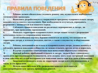 1. Ребенок должен обязательно следовать режиму дня, осуществлять необходимые
гигиенические процедуры.
2. Выполнять разработанную и утвержденную программу оздоровительного лагеря,
находясь всегда вместе с коллективом. При необходимости отлучиться, спрашивать
разрешение у воспитателя или вожатого отряда.
3. Соблюдать правила поведения на различных мероприятиях в лагере, на
экскурсиях, при проведении соревнований.
4. Покидать территорию оздоровительного лагеря можно только с разрешения
начальника смены и в сопровождении вожатого.
5. Детей необходимо научить бережно относиться ко всему, что находится на
территории лагеря, к зеленым посадкам, цветам, а также к имуществу и оборудованию
лагеря.
6. Ребенок, находящийся на отдыхе в оздоровительном лагере, должен помнить и
соблюдать правила поведения в обществе, не мешая отдыхать другим детям и взрослым.
7. В случае ухудшения самочувствия надо немедленно обратиться к вожатому.
8. Каждый ребенок, прибывший отдыхать в лагерь, должен быть ознакомлен с
правилами противопожарной безопасности, дети должны знать план экстренной эвакуации
и свои действия на случай возгорания или появления запаха гари или дыма в помещении.
9. Запрещается разводить огонь на территории лагеря или в его помещениях, а
также за его пределами.
10. Нельзя самостоятельно и без разрешения вожатого пользоваться
электроприборами или трогать провода или розетки.
 