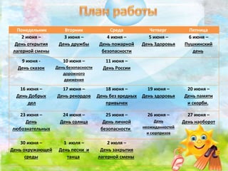 Понедельник Вторник Среда Четверг Пятница
2 июня –
День открытия
лагерной смены
3 июня –
День дружбы
4 июня –
День пожарной
безопасности
5 июня –
День Здоровья
6 июня –
Пушкинский
день
9 июня -
День сказок
10 июня –
День безопасности
дорожного
движения
11 июня –
День России
16 июня –
День Добрых
дел
17 июня –
День рекордов
18 июня –
День без вредных
привычек
19 июня –
День здоровья
20 июня –
День памяти
и скорби.
23 июня –
День
любознательных
24 июня –
День солнца
25 июня –
День личной
безопасности
26 июня –
День
неожиданностей
и сюрпризов
27 июня –
День наоборот
30 июня –
День окружающей
среды
1 июля –
День песни и
танца
2 июля –
День закрытия
лагерной смены
 