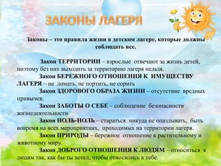 Законы – это правила жизни в детском лагере, которые должны
соблюдать все.
Закон ТЕРРИТОРИИ – взрослые отвечают за жизнь детей,
поэтому без них выходить за территорию лагеря нельзя.
Закон БЕРЕЖНОГО ОТНОШЕНИЯ К ИМУЩЕСТВУ
ЛАГЕРЯ – не ломать, не портить, не сорить
Закон ЗДОРОВОГО ОБРАЗА ЖИЗНИ – отсутствие вредных
привычек.
Закон ЗАБОТЫ О СЕБЕ – соблюдение безопасности
жизнедеятельности
Закон НОЛЬ-НОЛЬ – стараться никуда не опаздывать, быть
вовремя на всех мероприятиях, проходимых на территории лагеря.
Закон ПРИРОДЫ – бережное отношение к растительному и
животному миру.
Закон ДОБРОГО ОТНОШЕНИЯ К ЛЮДЯМ – относиться к
людям так, как бы ты хотел, чтобы относились к тебе.
 