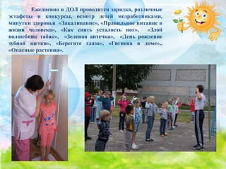 Ежедневно в ДОЛ проводится зарядка, различные
эстафеты и конкурсы, осмотр детей медработниками,
минутки здоровья «Закаливание», «Правильное питание в
жизни человека», «Как снять усталость ног», «Злой
волшебник табак», «Зеленая аптечка», «День рождение
зубной щетки», «Берегите глаза», «Гигиена в доме»,,
«Опасные растения».
 