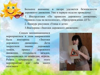 Большое внимание в лагере уделяется безопасности
дорожного движения. Уже в первую неделю проведены:
1. Инструктажи «По правилам дорожного движения»,
Правила езды на велосипеде», «Предупреждение ДТТ»
2. Конкурс рисунков «Улица и дети»
3.Викторина «Знатоки дорожного движения»
Самым запоминающимся
мероприятием в этом направлении
была викторина «Знатоки
дорожного движения». Дети
закрепляли знания дорожных
знаков, правил дорожного
движения, отгадывали загадки,
соревновались по командам, играли.
Ребята почерпнули из этого
мероприятия для себя много
полезного
 