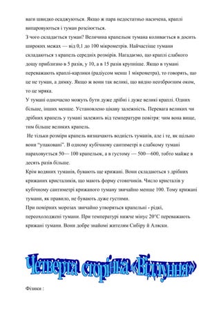 ваги швидко осаджуються. Якщо ж пара недостатньо насичена, краплі
випаровуються і туман розсіюється.
З чого складається туман? Величина крапельок тумана коливається в досить
широких межах — від 0,1 до 100 мікрометрів. Найчастіше тумани
складаються з крапель середніх розмірів. Нагадаємо, що краплі слабкого
дощу приблизно в 5 разів, у 10, а в 15 разів крупніше. Якщо в тумані
переважають краплі-карлики (радіусом менш 1 мікрометра), то говорять, що
це не туман, а димку. Якщо ж вони так великі, що видно неозброєним оком,
то це мряка.
У тумані одночасно можуть бути дуже дрібні і дуже великі краплі. Одних
більше, інших менше. Установлено цікаву залежність. Перевага великих чи
дрібних крапель у тумані залежить від температури повітря: чим вона вище,
тим більше великих крапель.
Не тільки розміри крапель визначають водність туманів, але і те, як щільно
вони “упаковані”. В одному кубічному сантиметрі в слабкому тумані
нараховується 50— 100 крапельок, а в густому — 500—600, тобто майже в
десять разів більше.
Крім водяних туманів, бувають ще крижані. Вони складаються з дрібних
крижаних кристаликів, що мають форму стовпчиків. Число кристалів у
кубічному сантиметрі крижаного туману звичайно менше 100. Тому крижані
тумани, як правило, не бувають дуже густими.
При помірних морозах звичайно утворяться крапельні - рідкі,
переохолоджені тумани. При температурі нижче мінус 20°С переважають
крижані тумани. Вони добре знайомі жителям Сибіру й Аляски.
Фізики :
 