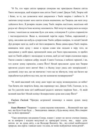 "О Ти, хто через світло природи спонукав нас пристрасно бажати світла
Твого милосердя, щоб відкрити нам світло Твоєї слави! Дякую Тобі, Творче мій
і Боже, за те, що дозволяєш мені дивуватися з Твоїх творінь і любити їх. Я
закінчив тепер подвиг мого життя цілком впевненим, що Творець дав мені силу
здійснити його. Я розкрив людям славу Твоїх творінь настільки, наскільки мій
розум міг збагнути їхню величну неосяжність. Мої почуття звернулися на пошук
істини, і наскільки це можливо було для мене, я відшукав її з усією старанністю
і чистосердечністю. Якщо я, нікчемний черв’як перед Тобою, народжений у
гріху, висловив що-небудь суперечливе Твоїм добрим намірам, то нехай Святий
Дух розкриє мені це, щоб я міг його виправити. Якщо дивна краса Твоїх творінь
вивищила мою душу і якщо я шукав слави між людьми в міру того, як
просувався у своїй праці, призначеній лише для Твого прославлення, то пробач
мені по Твоїй доброті і милосердю та вчини, щоб усі мої твори схилялися перед
Твоєю славою і сприяли добру людей. Славте Господа, о небесні гармонії, і ви,
хто осягає земну гармонію, славте Його! Нехай прославляє душа моя Творця
протягом усього мого життя! Ним і в Ньому існує увесь світ матеріальний і
духовний, існує все, що ми вивчаємо і чого ще не збагнули, тому що багато ще
передбачається роботи над тим, що ми залишаємо незавершеним!"
"О, який щасливий той, кому дано через цю науку возвишуватись до небес!
Там бачить він творчість Божу, яка перевищує все. Дякую Тобі, Господи, за те,
що Ти удостоїв мене цієї найбільшої радості: вивчати творіння Твоє... О, який
великий наш Бог! Нехай оспівує безперестанно душа моя славу Його!"
Галілео Галілей "Прогрес астрономії помножує в наших душах хвалу
Богові".
Ісаак Ньютон "Творення — єдине наукове пояснення. ... Всевишній знає про
все, що було й що буде. ... Знаходячись завжди у будь-якому місці, Він створює
час та його проміжки".
"Таке витончене поєднання Сонця, планет і комет не могло статися інакше,
як за наміром і владою могутньої та премудрої істоти, яка... керує усім
світом не як душа світу, а як Володар Всесвіту. Бо... від сліпої необхідності
природи, яка скрізь і завжди одна і та сама, не може відбуватися зміна речей".
 