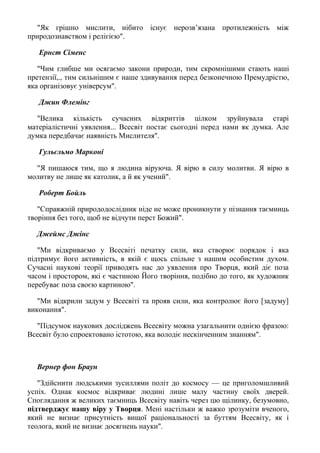 "Як грішно мислити, нібито існує нерозв’язана протилежність між
природознавством і релігією".
Ернст Сіменс
"Чим глибше ми осягаємо закони природи, тим скромнішими стають наші
претензії,., тим сильнішим є наше здивування перед безконечною Премудрістю,
яка організовує універсум".
Джин Флемінг
"Велика кількість сучасних відкриттів цілком зруйнувала старі
матеріалістичні уявлення... Всесвіт постає сьогодні перед нами як думка. Але
думка передбачає наявність Мислителя".
Гульєльмо Марконі
"Я пишаюся тим, що я людина віруюча. Я вірю в силу молитви. Я вірю в
молитву не лише як католик, а й як учений".
Роберт Бойль
"Справжній природодослідник ніде не може проникнути у пізнання таємниць
творіння без того, щоб не відчути перст Божий".
Джеймс Джінс
"Ми відкриваємо у Всесвіті печатку сили, яка створює порядок і яка
підтримує його активність, в якій є щось спільне з нашим особистим духом.
Сучасні наукові теорії приводять нас до уявлення про Творця, який діє поза
часом і простором, які є частиною Його творіння, подібно до того, як художник
перебуває поза своєю картиною".
"Ми відкрили задум у Всесвіті та прояв сили, яка контролює його [задуму]
виконання".
"Підсумок наукових досліджень Всесвіту можна узагальнити однією фразою:
Всесвіт було спроектовано істотою, яка володіє нескінченним знанням".
Вернер фон Браун
"Здійснити людськими зусиллями політ до космосу — це приголомшливий
успіх. Однак космос відкриває людині лише малу частину своїх дверей.
Споглядання ж великих таємниць Всесвіту навіть через цю щілинку, безумовно,
підтверджує нашу віру у Творця. Мені настільки ж важко зрозуміти вченого,
який не визнає присутність вищої раціональності за буттям Всесвіту, як і
теолога, який не визнає досягнень науки".
 