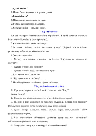 „Звукові явища”
1. Повна бочка мовчить, а порожня гучить.
„Природні сили”
1. Під лежачий камінь вода не тече.
2. Гуртом і слона можна подолати.
3. Сплетені нитки – сильніші однієї.
V тур «Це цікаво»
1.У дві півлітрові склянки опускають картоплини. В одній картопля плаває, в
іншій тоне. (Поясніть ці спостереження).
2.Хто швидше вдує корок у пляшку?
3.Як довго горітиме свічка, що плаває у воді? (Верхній кінець свічки
розміщено майже на межі вода - повітря).
4.Досліди з металами:
- Як опустити монету в склянку, не беручи її руками, не нахиляючи
листівку?
- Дістати п’ятак з-під склянки?
- Дістати п’ятак з води, не замочивши руки?
5. Кип’ятіння води без вогню?
6. Лід, що не тоне в кип’ятку?
7. Нестійка рівновага – підняти сірник з підлоги.
VІ тур « Вирішальний гейм»
1. Картопля, зварена в солоній воді, солона на смак. Чому?
(явище дифузії)
2. Вказати, чим різняться між собою цукор і сіль. (молекулами).
3. На який з двох однакових за розміром брусків діє більша сила тяжіння?
(більша сила тяжіння діє на той брусок, маса якого більша)
4. Деякі майстри змащують милом шурупи перед закручуванням. Чому?
(зменшення сили тертя)
5. Чим пояснюється збільшення довжини дроту під час нагрівання?
(збільшенням проміжків між молекулами)
6. Чому краплі дощу при різкому русі злітають із кашкета?
 