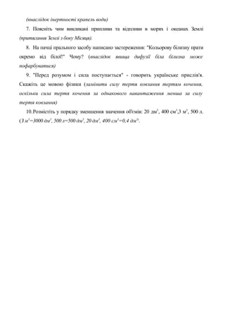 (внаслідок інертності крапель води)
7. Поясніть чим викликані припливи та відпливи в морях і океанах Землі
(притягання Землі з боку Місяця).
8. На пачці прального засобу написано застереження: "Кольорову білизну прати
окремо від білої!" Чому? (внаслідок явища дифузії біла білизна може
пофарбуватися)
9. "Перед розумом і сила поступається" - говорить українське прислів'я.
Скажіть це мовою фізики (замінити силу тертя ковзання тертям кочення,
оскільки сила тертя кочення за однакового навантаження менша за силу
тертя ковзання)
10.Розмістіть у порядку зменшення значення об'ємів: 20 дм3
, 400 см3
,3 м3
, 500 л.
(З м3
=3000 дм3
, 500 л=500 дм3
, 20 дм3
, 400 см3
=0,4 дм3)
.
 