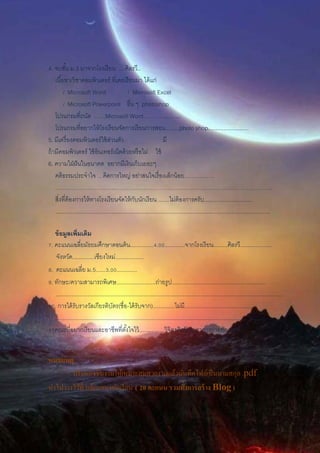 4. จบชั้น ม.3 มาจากโรงเรียน ....ศิลรวี..
เนื้อหา/วิชาคอมพิวเตอร์ ที่เคยเรียนมา ได้แก่
/ Microsoft Word / Microsoft Excel
/ Microsoft Powerpoint อื่น ๆ photoshop
โปรแกรมที่ถนัด ……Microsofi Word………………..
โปรแกรมที่อยากให้โรงเรียนจัดการเรียนการสอน.........photo shop..........................
5. มีเครื่องคอมพิวเตอร์ใช้ส่วนตัว มี
ถ้ามีคอมพิวเตอร์ ใช้อินเทอร์เน็ตด้วยหรือไม่ ใช้
6. ความใฝ่ฝันในอนาคต อยากมีเงินเก็บเยอะๆ
คติธรรมประจาใจ …คิดการใหญ่ อย่าสนใจเรื่องเล็กน้อย…………….
……………………………………………………………………………………………………..
สิ่งที่ต้องการให้ทางโรงเรียนจัดให้กับนักเรียน .......ไม่ต้องการครับ...............................
.........................................................................................................................................
ข้อมูลเพิ่มเติม
7. คะแนนเฉลี่ยมัธยมศึกษาตอนต้น...............4.00.............จากโรงเรียน.........ศิลรวี....................
จังหวัด..............เชียงใหม่..................
8. คะแนนเฉลี่ย ม.5......3.00.............
9. ทักษะ/ความสามารถพิเศษ.........................ถ่ายรูป............................................................
.................................................................................................................................................
10. การได้รับรางวัลเกียรติบัตร(ชื่อ-ได้รับจาก)..............ไม่มี............................................
.................................................................................................................................................
11คณะที่อยากเรียนและอาชีพที่ตั้งใจไว้................วิจิตรศิลป์ สาขาการถ่ายยภาพ
หมายเหตุ
- ปรับแต่งชิ้นงานให้เหมาะสมสวยงามแล้วบันทึกไฟล์เป็นนามสกุล .pdf
นาไปวางไว้ที่ บล็อกของนักเรียน ( 20คะแนน รวมทั้งการสร้าง Blog )
 