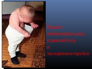 Будьте
любознательны,
удивляйтесь
и
экспериментируйте
 