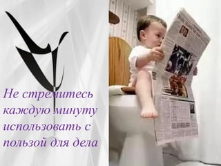 Не стремитесь
каждую минуту
использовать с
пользой для дела
 