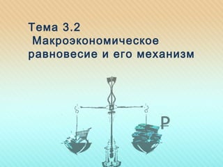 Тема 3.2
Макроэкономическое
равновесие и его механизм
 